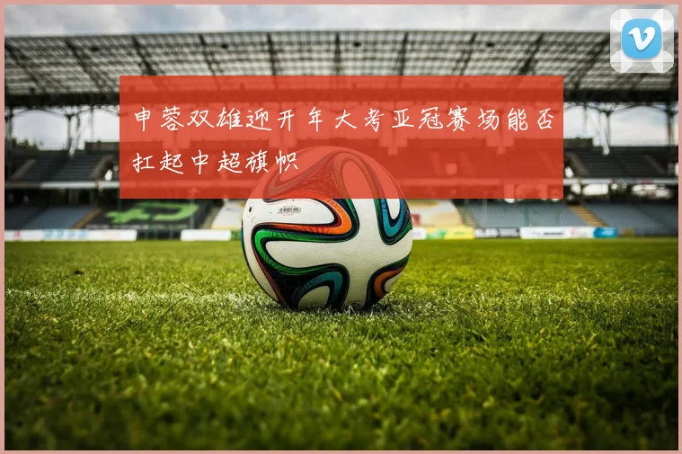 申蓉双雄迎开年大考亚冠赛场能否扛起中超旗帜