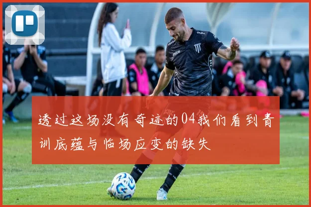 透过这场没有奇迹的04我们看到青训底蕴与临场应变的缺失