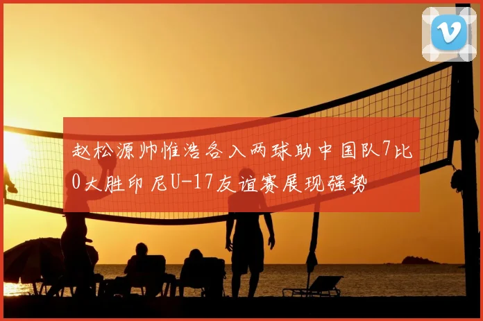 赵松源帅惟浩各入两球助中国队7比0大胜印尼U-17友谊赛展现强势