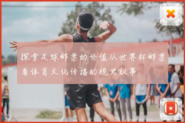 探索足球邮票的价值从世界杯邮票看体育文化传播的视觉叙事