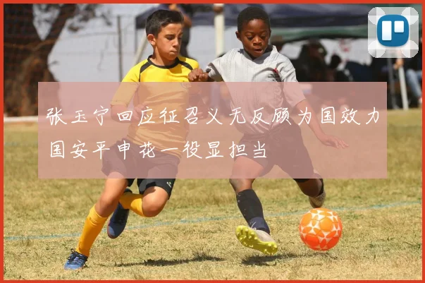 张玉宁回应征召义无反顾为国效力国安平申花一役显担当