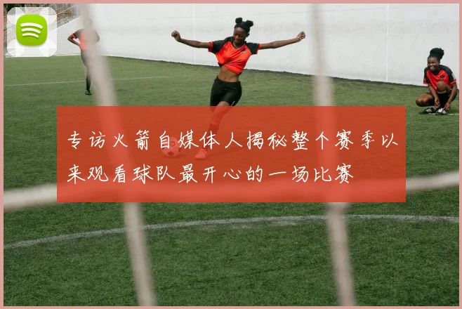 专访火箭自媒体人揭秘整个赛季以来观看球队最开心的一场比赛