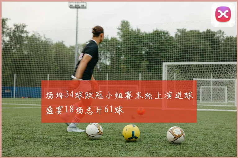 场均34球欧冠小组赛末轮上演进球盛宴18场总计61球