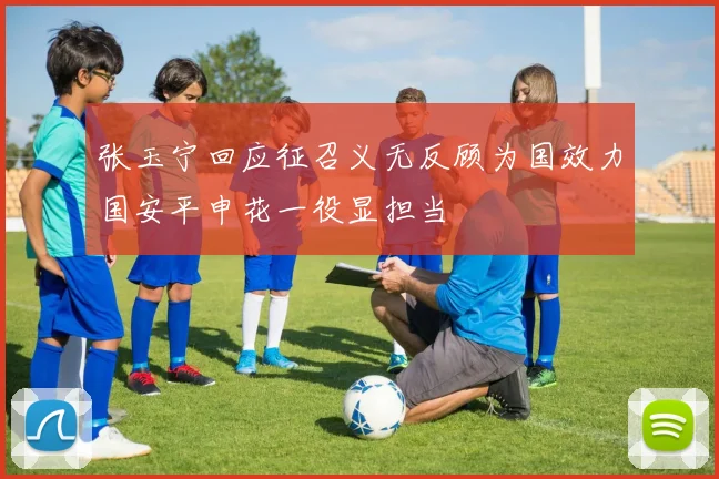 张玉宁回应征召义无反顾为国效力国安平申花一役显担当