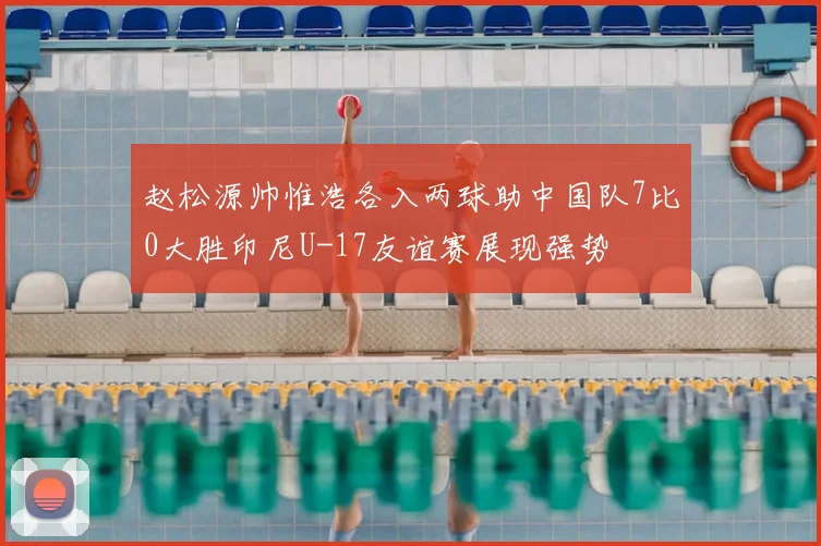 赵松源帅惟浩各入两球助中国队7比0大胜印尼U-17友谊赛展现强势