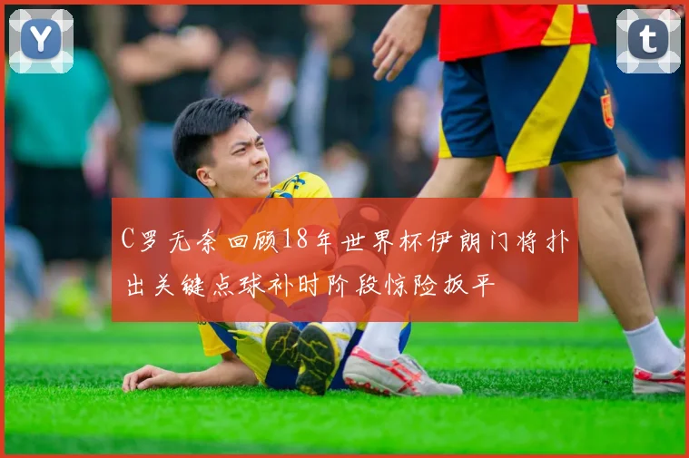 C罗无奈回顾18年世界杯伊朗门将扑出关键点球补时阶段惊险扳平