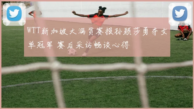 WTT新加坡大满贯赛报孙颖莎勇夺女单冠军 赛后采访畅谈心得
