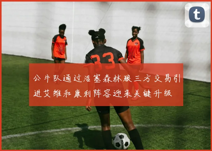 公牛队通过活塞森林狼三方交易引进艾维和康利阵容迎来关键升级