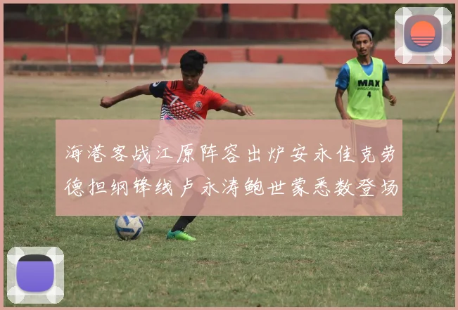 海港客战江原阵容出炉安永佳克劳德担纲锋线卢永涛鲍世蒙悉数登场