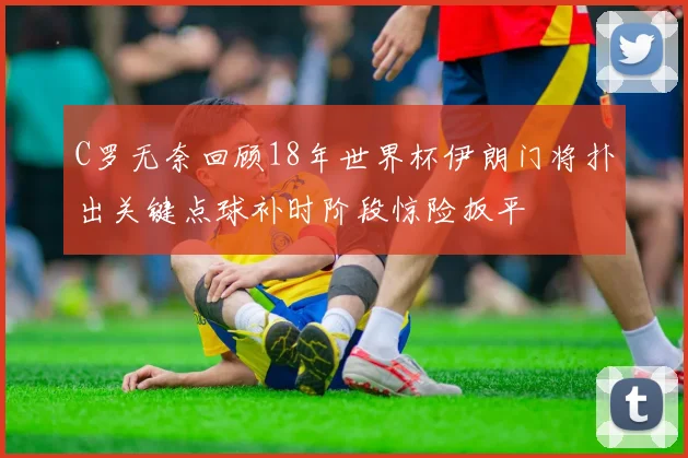 C罗无奈回顾18年世界杯伊朗门将扑出关键点球补时阶段惊险扳平
