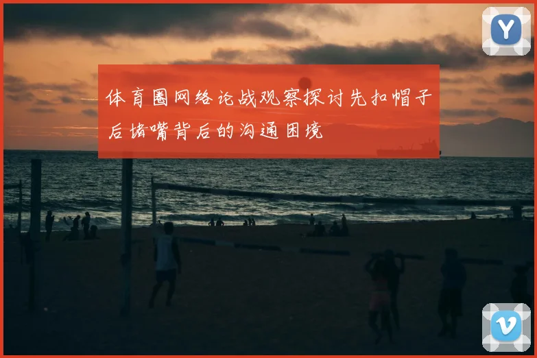 体育圈网络论战观察探讨先扣帽子后堵嘴背后的沟通困境