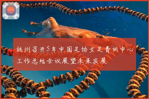 杭州召开5年中国足协女足青训中心工作总结会议展望未来发展