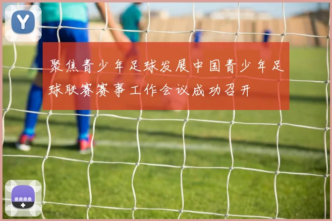 聚焦青少年足球发展中国青少年足球联赛赛事工作会议成功召开