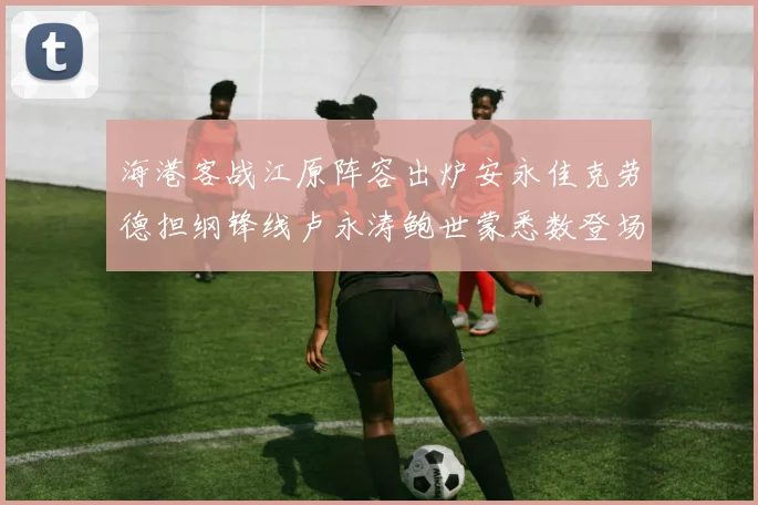 海港客战江原阵容出炉安永佳克劳德担纲锋线卢永涛鲍世蒙悉数登场